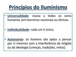 Princípios do Iluminismo
• Universalidade- visava a todos os seres
humanos sem barreiras nacionais ou étnicas.
• Individualidade- cada um é único.
• Autonomia- os homens são aptos a pensar
por si mesmos sem a interferência da religião
ou da ideologia (crenças, tradições, mitos).
 