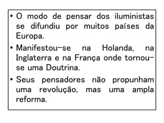 • O modo de pensar dos iluministas
se difundiu por muitos países da
Europa.
• Manifestou-se na Holanda, na
Inglaterra e na França onde tornou-
se uma Doutrina.
• Seus pensadores não propunham
uma revolução, mas uma ampla
reforma.
 