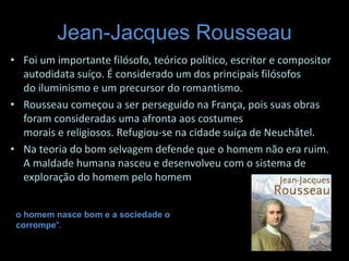 Jean-Jacques Rousseau
• Foi um importante filósofo, teórico político, escritor e compositor
autodidata suíço. É considerado um dos principais filósofos
do iluminismo e um precursor do romantismo.
• Rousseau começou a ser perseguido na França, pois suas obras
foram consideradas uma afronta aos costumes
morais e religiosos. Refugiou-se na cidade suíça de Neuchâtel.
• Na teoria do bom selvagem defende que o homem não era ruim.
A maldade humana nasceu e desenvolveu com o sistema de
exploração do homem pelo homem
o homem nasce bom e a sociedade o
corrompe".
 