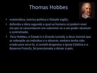 Thomas Hobbes
• matemático, teórico político e filósofo inglês;
• defendia a ideia segundo a qual os homens só podem viver
em paz se concordarem em submeter-se a um poder absoluto
e centralizado.
• Para Hobbes, o Estado é o Grande Leviatã, o deus imortal que
se sobrepõe ao indivíduo e o absorve, embora tenha sido
criado para servi-lo, o Leviatã desgostou a Igreja Católica e o
Governo Francês, foi pressionado a deixar o país.
 