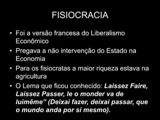 FISIOCRACIA
• Foi a versão francesa do Liberalismo
Econômico
• Pregava a não intervenção do Estado na
Economia
• Para os fisiocratas a maior riqueza estava na
agricultura
• O Lema que ficou conhecido: Laissez Faire,
Laissez Passer, le o monder va de
luimême” (Deixai fazer, deixai passar, que
o mundo anda por si mesmo).
 
