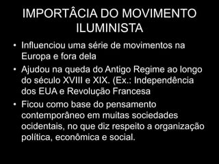IMPORTÂCIA DO MOVIMENTO
ILUMINISTA
• Influenciou uma série de movimentos na
Europa e fora dela
• Ajudou na queda do Antigo Regime ao longo
do século XVIII e XIX. (Ex.: Independência
dos EUA e Revolução Francesa
• Ficou como base do pensamento
contemporâneo em muitas sociedades
ocidentais, no que diz respeito a organização
política, econômica e social.
 