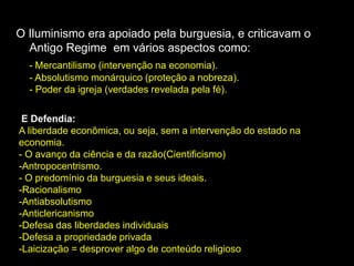 O Iluminismo era apoiado pela burguesia, e criticavam o
Antigo Regime em vários aspectos como:
- Mercantilismo (intervenção na economia).
- Absolutismo monárquico (proteção a nobreza).
- Poder da igreja (verdades revelada pela fé).
E Defendia:
A liberdade econômica, ou seja, sem a intervenção do estado na
economia.
- O avanço da ciência e da razão(Cientificismo)
-Antropocentrismo.
- O predomínio da burguesia e seus ideais.
-Racionalismo
-Antiabsolutismo
-Anticlericanismo
-Defesa das liberdades individuais
-Defesa a propriedade privada
-Laicização = desprover algo de conteúdo religioso
 
