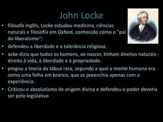John Locke
• filósofo inglês, Locke estudou medicina, ciências
naturais e filosofia em Oxford, conhecido como o "pai
do liberalismo“;
• defendeu a liberdade e a tolerância religiosa.
• ocke dizia que todos os homens, ao nascer, tinham direitos naturais -
direito à vida, à liberdade e à propriedade.
• pregou a teoria da tábua rasa, segundo a qual a mente humana era
como uma folha em branco, que se preenchia apenas com a
experiência.
• Criticou o absolutismo de origem divina e defendeu o poder deveria
ser pelo legislativo
 