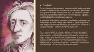 ■ John Locke
Em seu Segundo Tratado sobre o Governo Civil, Locke contraria
Hobbes ao defender que o estado de natureza não poderia ser
uma guerra de todos contra todos, mas um estado de perfeita
liberdade, sem nenhuma forma de subordinação ou sujeição,
sendo todos os homens iguais em poder.
A sociedade política nasce quando os indivíduos renunciam ao
seu poder natural de justiça, passando-o às mãos do governo,
com o objetivo único de conservar a si próprio, sua liberdade e
sua propriedade – o chamado “Contrato Social”.
“Se o homem no estado de natureza é tão livre, conforme dissemos, se é
senhor absoluto de sua própria pessoa e posses, (...) por que abrirá ele mão
dessa liberdade (...) e sujeitar-se-á ao domínio e controle de qualquer outro
poder? Ao que é óbvio responder que, embora no estado de natureza tenha
tal direito, a fruição do mesmo é muito incerta e está constantemente
exposta à invasão de terceiros (...); e não é sem razão que procura de boa
vontade juntar-se em sociedade com outros (...) para mútua conservação da
vida, da liberdade e dos bens a que chamo de propriedades.”
 