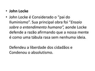 • John Locke
• John Locke é Considerado o “pai do
Iluminismo”. Sua principal obra foi “Ensaio
sobre o entendimento humano”, aonde Locke
defende a razão afirmando que a nossa mente
é como uma tábula rasa sem nenhuma ideia.
Defendeu a liberdade dos cidadãos e
Condenou o absolutismo.
 