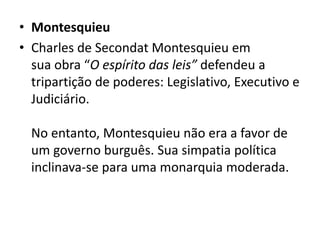 • Montesquieu
• Charles de Secondat Montesquieu em
sua obra “O espírito das leis” defendeu a
tripartição de poderes: Legislativo, Executivo e
Judiciário.
No entanto, Montesquieu não era a favor de
um governo burguês. Sua simpatia política
inclinava-se para uma monarquia moderada.
 