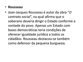 • Rousseau
• Jean-Jacques Rousseau é autor da obra “O
contrato social”, na qual afirma que o
soberano deveria dirigir o Estado conforme a
vontade do povo. Apenas um Estado com
bases democráticas teria condições de
oferecer igualdade jurídica a todos os
cidadãos. Rousseau destacou-se também
como defensor da pequena burguesia.
 