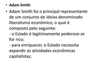 • Adam Smith
• Adam Smith foi o principal representante
de um conjunto de ideias denominado
liberalismo econômico, o qual é
composto pelo seguinte:
- o Estado é legitimamente poderoso se
for rico;
- para enriquecer, o Estado necessita
expandir as atividades econômicas
capitalistas;
 