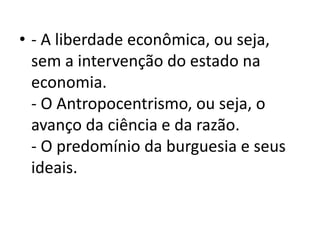 • - A liberdade econômica, ou seja,
sem a intervenção do estado na
economia.
- O Antropocentrismo, ou seja, o
avanço da ciência e da razão.
- O predomínio da burguesia e seus
ideais.
 
