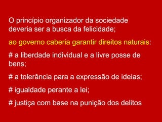 O princípio organizador da sociedade
deveria ser a busca da felicidade;
ao governo caberia garantir direitos naturais:
# a liberdade individual e a livre posse de
bens;
# a tolerância para a expressão de ideias;
# igualdade perante a lei;
# justiça com base na punição dos delitos
 