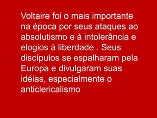 Voltaire foi o mais importante
na época por seus ataques ao
absolutismo e à intolerância e
elogios à liberdade . Seus
discípulos se espalharam pela
Europa e divulgaram suas
idéias, especialmente o
anticlericalismo
 