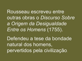 Rousseau escreveu entre
outras obras o Discurso Sobre
a Origem da Desigualdade
Entre os Homens (1755).
Defendeu a tese da bondade
natural dos homens,
pervertidos pela civilização.
 