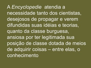 A Encyclopedie atendia a
necessidade tanto dos cientistas,
desejosos de propagar e verem
difundidas suas idéias e teorias,
quanto da classe burguesa,
ansiosa por ter legitimada sua
posição de classe dotada de meios
de adquirir coisas – entre elas, o
conhecimento
 