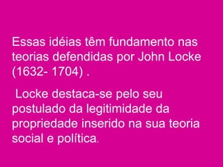 Essas idéias têm fundamento nas
teorias defendidas por John Locke
(1632- 1704) .
Locke destaca-se pelo seu
postulado da legitimidade da
propriedade inserido na sua teoria
social e política.
 