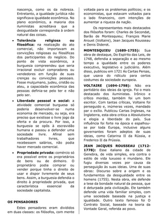 nascença, como os da nobreza.
Entretanto, a igualdade jurídica não
significava igualdade econômica. No
plano econômico, a maioria dos
iluministas acreditava que a
desigualdade correspondia à ordem
natural das coisas.
• Tolerância religiosa ou
filosófica: na realização do ato
comercial, não importavam as
convicções religiosas ou filosóficas
dos participantes do negócio. Do
ponto de vista econômico, a
burguesia compreendeu que seria
irracional excluir compradores ou
vendedores em função de suas
crenças ou convicções pessoais.
Fosse mulçumano, judeu, cristão ou
ateu, a capacidade econômica das
pessoas definia-se pelo ter e não
pelo ser.
• Liberdade pessoal e social: a
atividade comercial burguesa só
poderia desenvolver-se numa
economia de mercado, ou seja, era
preciso que existisse o livre jogo da
oferta e da procura. Por isso, a
burguesia se opôs à escravidão
humana e passou a defender uma
sociedade livre. Afinal sem
trabalhadores livres, que
recebessem salários, não podia
haver mercado comercial.
• Propriedade privada: comércio só
era possível entre os proprietários
de bens ou de dinheiro. O
proprietário podia comprar ou
vender porque tinha o direito de
usar e dispor livremente de seus
bens. Assim, a burguesia defendia o
direito à propriedade privada, que
característica essencial da
sociedade capitalista.
OS PENSADORES
Estes pensadores eram divididos
em duas classes: os filósofos, com mente
voltada para os problemas políticos; e os
economistas, que estavam voltados para
o lado financeiro, com intenções de
aumentar a riqueza da nação.
Os representantes mais destacados
dos filósofos foram: Charles de Secondat,
Barão de Montesquieu; François Marie
Arouet (Voltaire), Jean Jacques Rousseau
e Denis Diderot.
MONTESQUIEU (1689-1755): Sua
obra de destaque, Do Espírito das Leis, de
1748, defendia a separação e ao mesmo
tempo a igualdade entre os poderes
executivo, legislativo e judiciário. Além
disso, publicou em 1721 As Cartas Persas,
que usava do ridículo para certos
costumes da sociedade europeia.
VOLTAIRE (1694-1798): Não era
partidário das ideias da igreja. Foi o mais
destacado dos iluministas. Irônico e
crítico mordaz, também foi um bom
escritor. Com tantas críticas, Voltaire foi
perseguido e, inúmeras vezes, mandado
par o exílio. Publicou Cartas Inglesas, na
Inglaterra, esta obra critica o Absolutismo
e elogia a liberdade do país. Sua
influência foi forte na época e espalhou-
se por toda Europa, inclusive alguns
governantes foram adeptos de suas
ideias, como Catarina II da Rússia, e
Frederico II da Prússia.
JEAN JACQUES ROUSSEAU (1712-
1778): Esse italiano da cidade de
Genebra, de vida simples, era contra o
estilo de vida luxuoso e mundano. Ele
fugiu diversas vezes por causa da
perseguição às suas ideias. Uma de suas
obras: Discurso sobre a origem e os
fundamentos da desigualdade entre os
homens (1755). Nesta obra, ele defende
a tese da bondade natural da pessoa, que
é deturpada pela civilização. Ele também
defende uma vida familiar simples, com
uma sociedade baseada na justiça e
igualdade. Outro texto famoso foi O
Contrato Social, baseado na teoria da
Vontade Geral, referida ao povo.
 