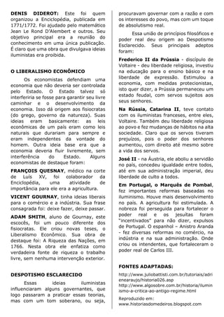 DENIS DIDEROT: Este foi quem
organizou a Enciclopédia, publicada em
1771/1772. Foi ajudado pelo matemático
Jean Le Rond D’Alembert e outros. Seu
objetivo principal era a reunião do
conhecimento em uma única publicação.
É claro que uma obra que divulgava ideias
iluministas era proibida.
O LIBERALISMO ECONÔMICO
Os economistas defendiam uma
economia que não deveria ser controlada
pelo Estado. O Estado talvez só
interferiria se fosse para garantir seu livre
caminhar e o desenvolvimento da
economia. Isso dá origem aos fisiocratas
(do grego, governo da natureza). Suas
ideias eram basicamente: as leis
econômicas de um país eram como leis
naturais que durariam para sempre e
eram independentes da vontade do
homem. Outra ideia base era que a
economia deveria fluir livremente, sem
interferência do Estado. Alguns
economistas de destaque foram:
FRANÇOIS QUESNAY, médico na corte
de Luís XV, foi colaborador da
Enciclopédia, uma atividade de
importância para ele era a agricultura.
VICENT GOURNAY, tinha ideias liberais
para o comércio e a indústria. Sua frase
consagrada foi: deixe fazer, deixe passar.
ADAM SMITH, aluno de Gournay, este
escocês, foi um pouco diferente dos
fisiocratas. Ele criou novas teses, o
Liberalismo Econômico. Sua obra de
destaque foi: A Riqueza das Nações, em
1766. Nesta obra ele enfatiza como
verdadeira fonte de riqueza o trabalho
livre, sem nenhuma intervenção exterior.
DESPOTISMO ESCLARECIDO
Essas ideias iluministas
influenciaram alguns governantes, que
logo passaram a praticar essas teorias,
mas com um tom soberano, ou seja,
procuravam governar com a razão e com
os interesses do povo, mas com um toque
de absolutismo real.
Essa união de princípios filosóficos e
poder real deu origem ao Despotismo
Esclarecido. Seus principais adeptos
foram:
Frederico II da Prússia - discípulo de
Voltaire - deu liberdade religiosa, investiu
na educação para o ensino básico e na
liberdade de expressão. Estimulou a
economia, com medidas protecionistas,
isto quer dizer, a Prússia permaneceu um
estado feudal, com servos sujeitos aos
seus senhores.
Na Rússia, Catarina II, teve contato
com os iluministas franceses, entre eles,
Voltaire. Também deu liberdade religiosa
ao povo e fez mudanças de hábitos na alta
sociedade. Claro que os servos tiveram
prejuízos, pois o poder dos senhores
aumentou, com direito até mesmo sobre
a vida dos servos.
José II - na Áustria, ele aboliu a servidão
no país, concedeu igualdade entre todos,
até em sua administração imperial, deu
liberdade de culto a todos.
Em Portugal, o Marquês de Pombal,
fez importantes reformas baseadas no
iluminismo. Houve mais desenvolvimento
no país. A agricultura foi estimulada. A
nobreza foi perseguida para fortalecer o
poder real e os jesuítas foram
“incentivados” para não dizer, expulsos
de Portugal. O espanhol – Anistro Aranda
- fez diversas reformas no comércio, na
indústria e na sua administração. Onde
criou os intendentes, que fortaleceram o
poder real de Carlos III.
FONTES ADAPTADAS:
http://www.juliobattisti.com.br/tutoriais/adri
enearaujo/historia026.asp
http://www.algosobre.com.br/historia/ilumin
ismo-a-critica-ao-antigo-regime.html
Reproduzido em:
www.historiasdomedeiros.blogspot.com
 