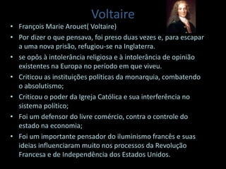 Voltaire
• François Marie Arouet( Voltaire)
• Por dizer o que pensava, foi preso duas vezes e, para escapar
a uma nova prisão, refugiou-se na Inglaterra.
• se opôs à intolerância religiosa e à intolerância de opinião
existentes na Europa no período em que viveu.
• Criticou as instituições políticas da monarquia, combatendo
o absolutismo;
• Criticou o poder da Igreja Católica e sua interferência no
sistema político;
• Foi um defensor do livre comércio, contra o controle do
estado na economia;
• Foi um importante pensador do iluminismo francês e suas
ideias influenciaram muito nos processos da Revolução
Francesa e de Independência dos Estados Unidos.
 