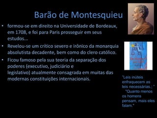 Barão de Montesquieu
• formou-se em direito na Universidade de Bordeaux,
em 1708, e foi para Paris prosseguir em seus
estudos...
• Revelou-se um crítico severo e irônico da monarquia
absolutista decadente, bem como do clero católico.
• Ficou famoso pela sua teoria da separação dos
poderes (executivo, judiciário e
legislativo) atualmente consagrada em muitas das
modernas constituições internacionais. ”Leis inúteis
enfraquecem as
leis necessárias.; ”
"Quanto menos
os homens
pensam, mais eles
falam."
 