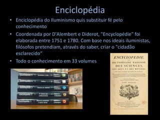 Enciclopédia
• Enciclopédia do Iluminismo quis substituir fé pelo
conhecimento
• Coordenada por D'Alembert e Diderot, "Encyclopédie" foi
elaborada entre 1751 e 1780. Com base nos ideais iluministas,
filósofos pretendiam, através do saber, criar o "cidadão
esclarecido“
• Todo o conhecimento em 33 volumes
 