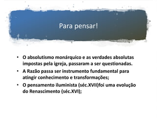 Para pensar!
• O absolutismo monárquico e as verdades absolutas
impostas pela igreja, passaram a ser questionadas.
• A Razão passa ser instrumento fundamental para
atingir conhecimento e transformações;
• O pensamento iluminista (séc.XVII)foi uma evolução
do Renascimento (séc.XVI);
 