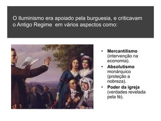 • Mercantilismo
(intervenção na
economia).
• Absolutismo
monárquico
(proteção a
nobreza).
• Poder da igreja
(verdades revelada
pela fé).
O Iluminismo era apoiado pela burguesia, e criticavam
o Antigo Regime em vários aspectos como:
 