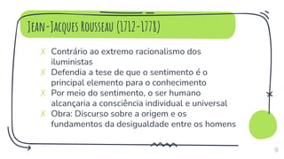 Jean-Jacques Rousseau (1712-1778)
✗ Contrário ao extremo racionalismo dos
iluministas
✗ Defendia a tese de que o sentimento é o
principal elemento para o conhecimento
✗ Por meio do sentimento, o ser humano
alcançaria a consciência individual e universal
✗ Obra: Discurso sobre a origem e os
fundamentos da desigualdade entre os homens
10
 