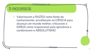 Os enciclopedistas
✗ Valorizavam a RAZÃO como fonte do
conhecimento; acreditavam na CIÊNCIA para
alcançar um mundo melhor; criticavam a
IGREJA como responsável pela ignorância e
condenavam o ABSOLUTISMO
14
 