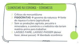 Iluminismo na economia - economistas
✗ Críticos do mercantilismo
✗ FISIOCRATAS  governo da natureza  fonte
de riqueza é a terra (agricultura)
✗ Sem as produções agrícola, pecuária e
mineradora, o comércio e a indústria não teriam
matéria-prima para trabalhar.
✗ LAISSEZ-FAIRE, LAISSEZ-PASSER (deixai
fazer, deixai passar)  liberdade econômica
15
 
