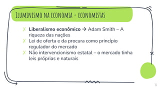 Iluminismo na economia - economistas
✗ Liberalismo econômico  Adam Smith – A
riqueza das nações
✗ Lei de oferta e da procura como princípio
regulador do mercado
✗ Não intervencionismo estatal – o mercado tinha
leis próprias e naturais
16
 