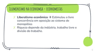 Iluminismo na economia - economistas
✗ Liberalismo econômico  Estimulou a livre
concorrência em oposição ao sistema de
monopólios
✗ Riqueza depende da indústria, trabalho livre e
divisão do trabalho.
17
 