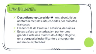 Expansão iluminista
✗ Despotismo esclarecido  reis absolutistas
adotaram medidas influenciadas por filósofos
franceses
✗ Frederico II, da Prússia e Catarina, da Rússia
✗ Esses países caracterizavam por ter uma
grande Corte nos moldes do Antigo Regime,
uma burguesia insignificante e uma grande
massa de explorados
18
 