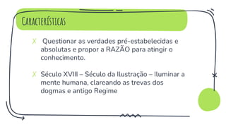 Características
✗ Questionar as verdades pré-estabelecidas e
absolutas e propor a RAZÃO para atingir o
conhecimento.
✗ Século XVIII – Século da Ilustração – Iluminar a
mente humana, clareando as trevas dos
dogmas e antigo Regime
 