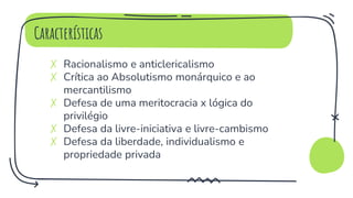 Características
✗ Racionalismo e anticlericalismo
✗ Crítica ao Absolutismo monárquico e ao
mercantilismo
✗ Defesa de uma meritocracia x lógica do
privilégio
✗ Defesa da livre-iniciativa e livre-cambismo
✗ Defesa da liberdade, individualismo e
propriedade privada
 