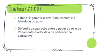 John Locke (1632-1704)
✗ Estado  garantir o bem-estar comum e a
felicidade do povo
✗ Defendia a separação entre o poder do rei e do
Parlamento (Poder deveria pertencer ao
Legislativo)
 