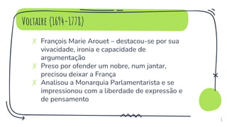 Voltaire (1694-1778)
✗ François Marie Arouet – destacou-se por sua
vivacidade, ironia e capacidade de
argumentação
✗ Preso por ofender um nobre, num jantar,
precisou deixar a França
✗ Analisou a Monarquia Parlamentarista e se
impressionou com a liberdade de expressão e
de pensamento
8
 