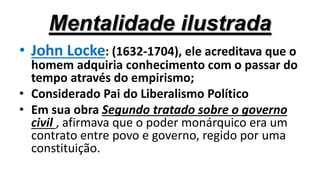 Mentalidade ilustrada
• John Locke: (1632-1704), ele acreditava que o
homem adquiria conhecimento com o passar do
tempo através do empirismo;
• Considerado Pai do Liberalismo Político
• Em sua obra Segundo tratado sobre o governo
civil , afirmava que o poder monárquico era um
contrato entre povo e governo, regido por uma
constituição.
 