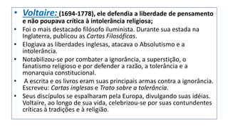 • Voltaire: (1694-1778), ele defendia a liberdade de pensamento
e não poupava crítica à intolerância religiosa;
• Foi o mais destacado filósofo iluminista. Durante sua estada na
Inglaterra, publicou as Cartas Filosóficas.
• Elogiava as liberdades inglesas, atacava o Absolutismo e a
intolerância.
• Notabilizou-se por combater a ignorância, a superstição, o
fanatismo religioso e por defender a razão, a tolerância e a
monarquia constitucional.
• A escrita e os livros eram suas principais armas contra a ignorância.
Escreveu: Cartas inglesas e Trato sobre a tolerância.
• Seus discípulos se espalharam pela Europa, divulgando suas idéias.
Voltaire, ao longo de sua vida, celebrizou-se por suas contundentes
críticas à tradições e à religião.
 