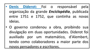 • Denis Diderot: Foi o responsável pela
organização da grande Enciclopédia, publicada
entre 1751 e 1752, que continha as novas
ideias.
• O governo condenou a obra, proibindo sua
divulgação em duas oportunidades. Diderot foi
auxiliado por um matemático, d'Alembert,
tendo como colaboradores a maior parte dos
novos pensadores e escritores.
 