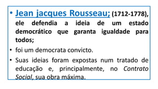 • Jean jacques Rousseau; (1712-1778),
ele defendia a ideia de um estado
democrático que garanta igualdade para
todos;
• foi um democrata convicto.
• Suas ideias foram expostas num tratado de
educação e, principalmente, no Contrato
Social, sua obra máxima.
 