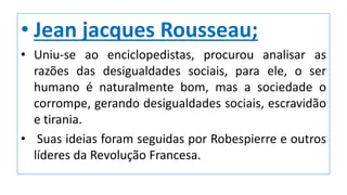 • Jean jacques Rousseau;
• Uniu-se ao enciclopedistas, procurou analisar as
razões das desigualdades sociais, para ele, o ser
humano é naturalmente bom, mas a sociedade o
corrompe, gerando desigualdades sociais, escravidão
e tirania.
• Suas ideias foram seguidas por Robespierre e outros
líderes da Revolução Francesa.
 