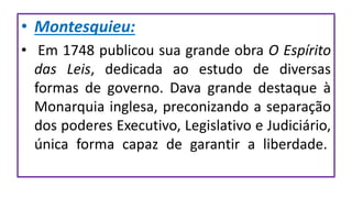 • Montesquieu:
• Em 1748 publicou sua grande obra O Espírito
das Leis, dedicada ao estudo de diversas
formas de governo. Dava grande destaque à
Monarquia inglesa, preconizando a separação
dos poderes Executivo, Legislativo e Judiciário,
única forma capaz de garantir a liberdade.
 