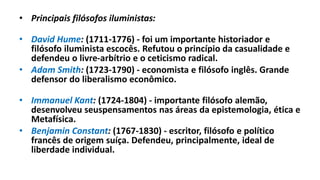 • Principais filósofos iluministas:
• David Hume: (1711-1776) - foi um importante historiador e
filósofo iluminista escocês. Refutou o princípio da casualidade e
defendeu o livre-arbítrio e o ceticismo radical.
• Adam Smith: (1723-1790) - economista e filósofo inglês. Grande
defensor do liberalismo econômico.
• Immanuel Kant: (1724-1804) - importante filósofo alemão,
desenvolveu seuspensamentos nas áreas da epistemologia, ética e
Metafísica.
• Benjamin Constant: (1767-1830) - escritor, filósofo e político
francês de origem suíça. Defendeu, principalmente, ideal de
liberdade individual.
 