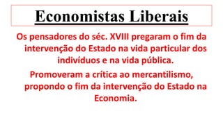 Economistas Liberais
Os pensadores do séc. XVIII pregaram o fim da
intervenção do Estado na vida particular dos
indivíduos e na vida pública.
Promoveram a crítica ao mercantilismo,
propondo o fim da intervenção do Estado na
Economia.
 
