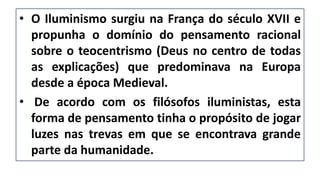 • O Iluminismo surgiu na França do século XVII e
propunha o domínio do pensamento racional
sobre o teocentrismo (Deus no centro de todas
as explicações) que predominava na Europa
desde a época Medieval.
• De acordo com os filósofos iluministas, esta
forma de pensamento tinha o propósito de jogar
luzes nas trevas em que se encontrava grande
parte da humanidade.
 
