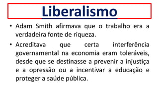 Liberalismo
• Adam Smith afirmava que o trabalho era a
verdadeira fonte de riqueza.
• Acreditava que certa interferência
governamental na economia eram toleráveis,
desde que se destinasse a prevenir a injustiça
e a opressão ou a incentivar a educação e
proteger a saúde pública.
 