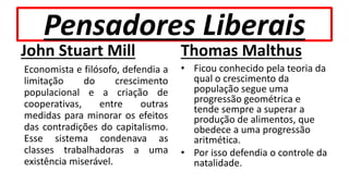 Pensadores Liberais
John Stuart Mill
Economista e filósofo, defendia a
limitação do crescimento
populacional e a criação de
cooperativas, entre outras
medidas para minorar os efeitos
das contradições do capitalismo.
Esse sistema condenava as
classes trabalhadoras a uma
existência miserável.
Thomas Malthus
• Ficou conhecido pela teoria da
qual o crescimento da
população segue uma
progressão geométrica e
tende sempre a superar a
produção de alimentos, que
obedece a uma progressão
aritmética.
• Por isso defendia o controle da
natalidade.
 