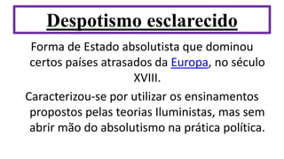Despotismo esclarecido
Forma de Estado absolutista que dominou
certos países atrasados da Europa, no século
XVIII.
Caracterizou-se por utilizar os ensinamentos
propostos pelas teorias Iluministas, mas sem
abrir mão do absolutismo na prática política.
 