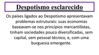 Despotismo esclarecido
Os países ligados ao Despotismo apresentavam
problemas estruturais: suas economias
baseavam-se nos princípios mercantilistas,
tinham sociedades pouco diversificadas, sem
capital, sem pessoal técnico, e, com uma
burguesia emergente.
 