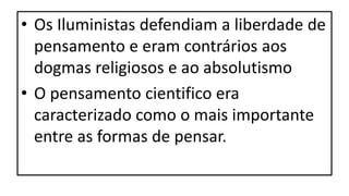 • Os Iluministas defendiam a liberdade de
pensamento e eram contrários aos
dogmas religiosos e ao absolutismo
• O pensamento cientifico era
caracterizado como o mais importante
entre as formas de pensar.
 
